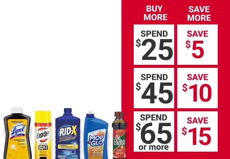 Buy More and Save on select Cleaning Products. Spend $25, Save $5. Spend $45, Save $10. Spend $65 or more, save $15.
