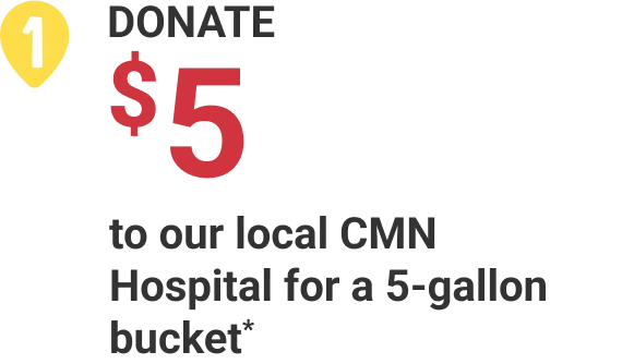 1. Donate $5 to our local CMN Hospital for a 5-gallon bucket*