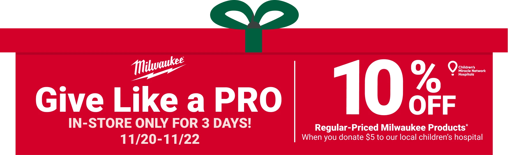 Milwaukee - Give Like a Pro - In-store only for 3 Days! 11/20 -11/22 - 10% Off regular-priced Milwaukee products* when you donate $5 to our local children's hospital - Children's Miracle Network