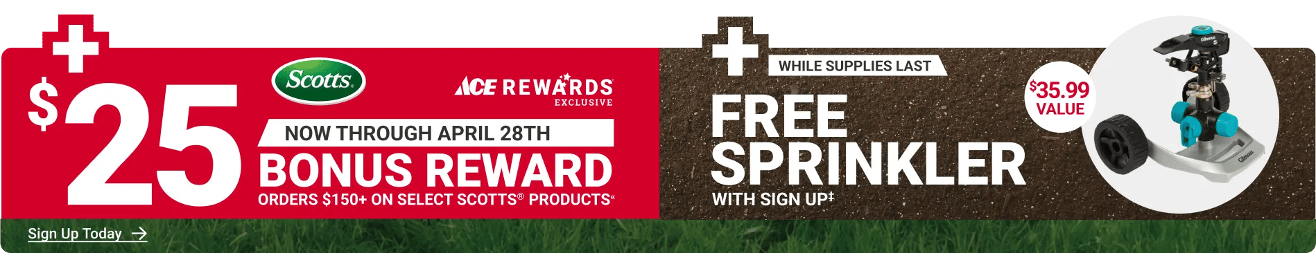Ace Rewards Exclusive - Now through April 28th - $25 Bonus Reward orders $150+ on select Scotts® products«. Plus free sprinkler with sign up‡, while supplies last. $35.99 value.