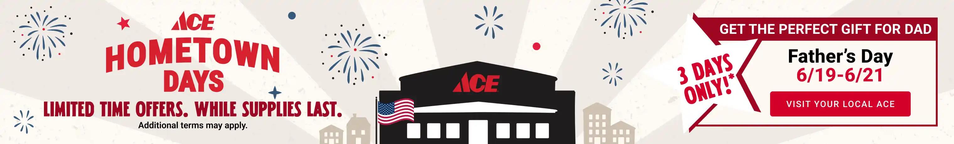 Ace Hometown Days - Limited Time Offers. While Supplies Last. Additional terms may apply. 3 Days Only!* Father's Day 6/19 - 6/21. Visit your local Ace
