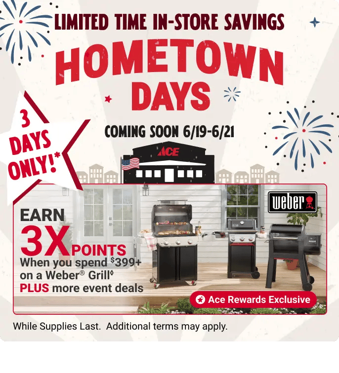 Ace Hometown Days - Limited Time Offers. While Supplies Last. Additional terms may apply. 3 Days Only!* Father's Day 6/19 - 6/21. Visit your local Ace
