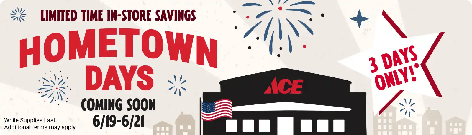 Ace Hometown Days - Limited Time Offers. While Supplies Last. Additional terms may apply. 3 Days Only!* Father's Day 6/19 - 6/21. Visit your local Ace