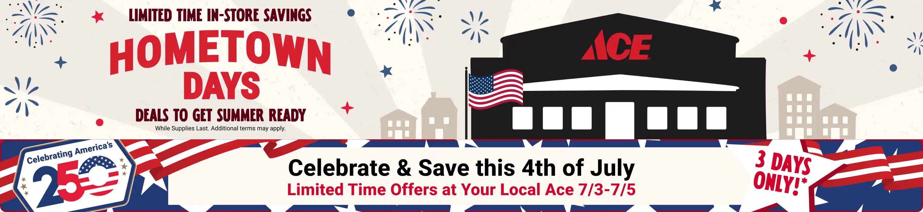 Hometown Days - Celebrate & Save this 4th of July - Limited time offers at your local Ace 7/3 - 7/5 - 3 days only!* - While supplies last. Additional terms may apply.