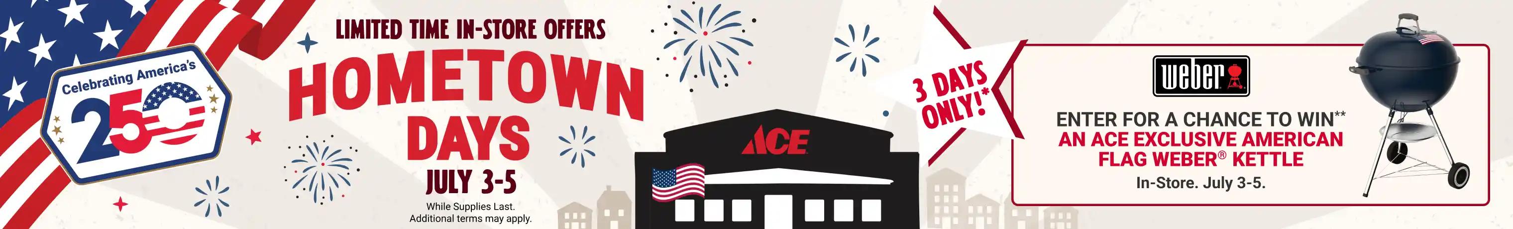 Ace Hometown Days - Limited Time Offers. While Supplies Last. Additional terms may apply. 3 Days Only!* July 3-5. Enter for a chance to win** an Ace Exclusive American Flag Weber Kettle - In-store July 3-5.