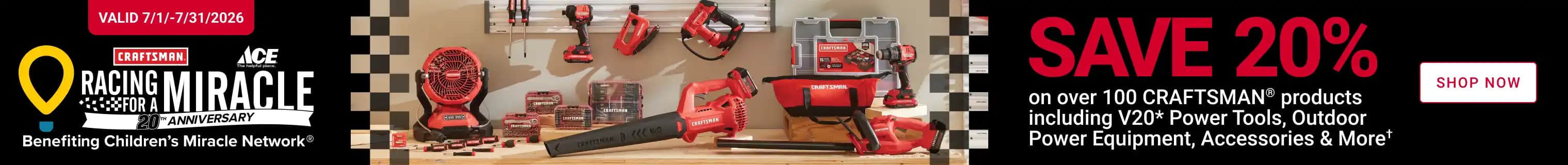 Racing for a Miracle! Save 20% on over 100 CRAFTSMAN Products including V20 Power Tools, Outdoor Power Equipment, Accessories, and More. Exclusions Apply. Shop Now