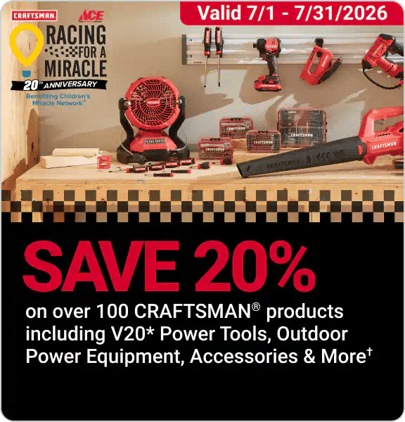Racing for a Miracle! Save 20% on over 100 CRAFTSMAN Products including V20 Power Tools, Outdoor Power Equipment, Accessories, and More. Exclusions Apply.