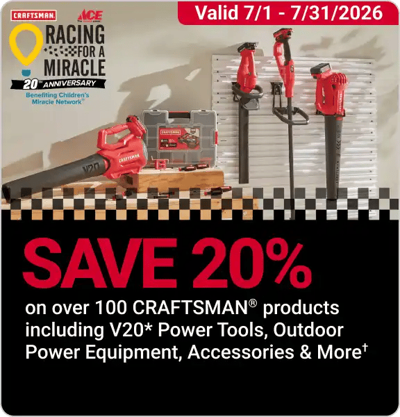 Racing for a Miracle! Save 20% on over 100 CRAFTSMAN Products including V20 Power Tools, Outdoor Power Equipment, Accessories, and More. Exclusions Apply.