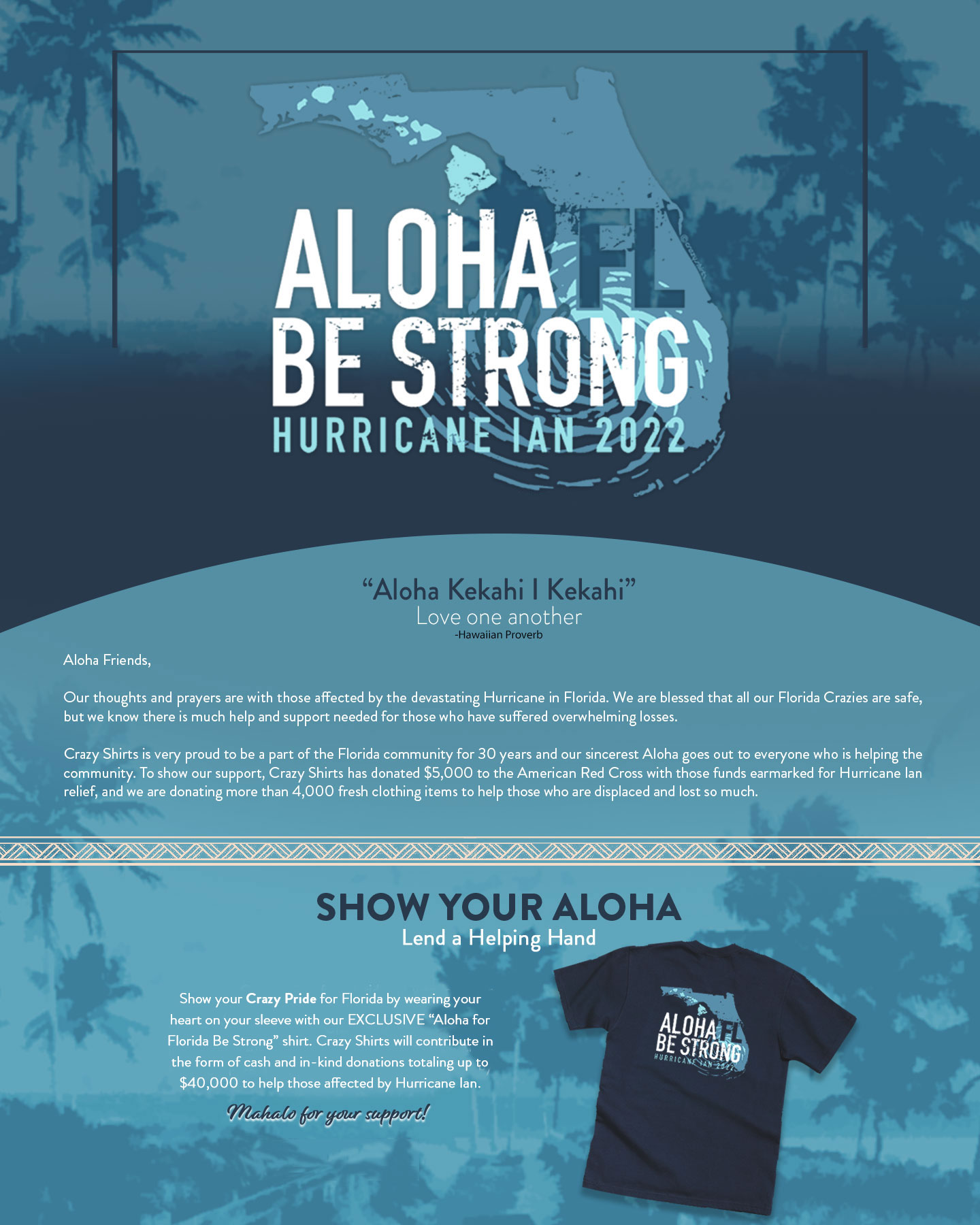 Aloha Kekahi I Kekahi
Love One Another
Hawaiian Proverb
 
Aloha Friends,
 
Our thoughts and prayers are with those affected by the devastating Hurricane in Florida. We are blessed that all our Florida Crazies are safe, but we know there is much help and support needed for those who have suffered overwhelming losses.
Crazy Shirts is very proud to be a part of the Florida community for 30 years and our sincerest Aloha goes out to everyone who is helping the community. To show our support, Crazy Shirts has donated $5,000 to the American Red Cross with those funds earmarked for Hurricane Ian relief, and we are donating more than 4,000 fresh clothing items to help those who are displaced and lost so much. 
 
Show Your Aloha
Lend a Helping Hand
 
Show your Crazy Pride for Florida by wearing your heart on your sleeve with our EXCLUSIVE “Aloha for Florida Be Strong” shirt. Crazy Shirts will contribute proceeds in the form of cash and in-kind donations totaling up to $40,000 to help those affected by Hurricane Ian.
 
Mahalo for your support!
 
Shop for A Cause
 
 
THANK YOU
