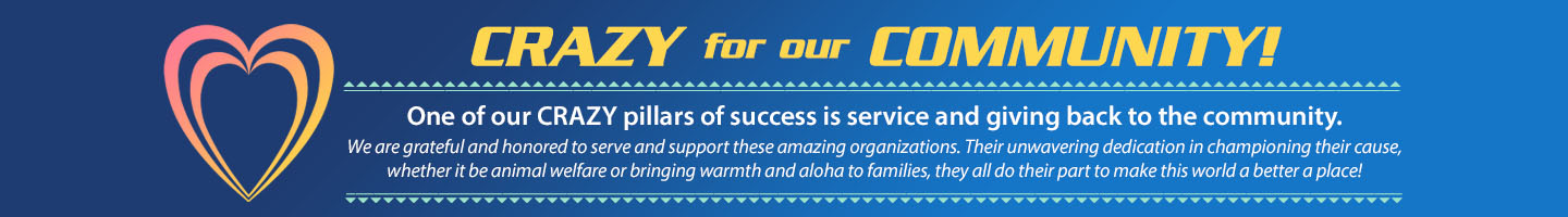 One of our Crazy pillars of success is service and giving back to the community. 
We are grateful and honored to serve and support these amazing organizations. Their unwavering dedication in championing their cause, whether it be animal welfare or bringing warmth and aloha to families, they all do their part to make this world a better a place!