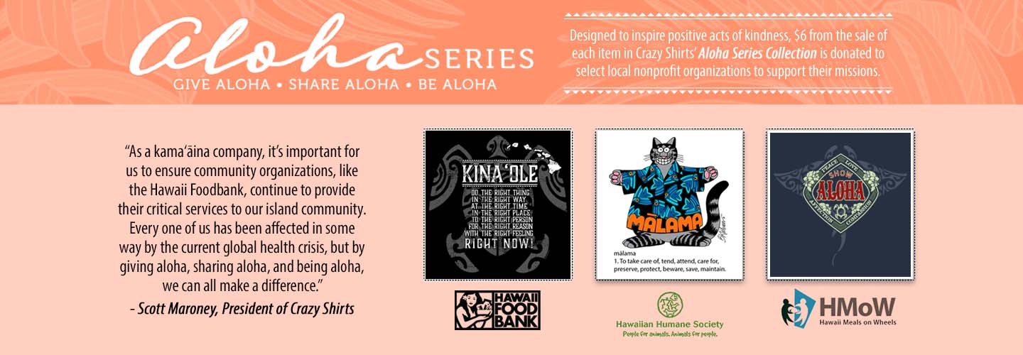 Designed to inspire positive acts of kindness, $6 from the sale of each item in Crazy Shirts’ Aloha Series Collection is donated to select local nonprofit organizations to support their missions.
“As a kama‘āina company, it’s important for us to ensure community organizations, like the Hawaii Foodbank, continue to provide their critical services to our island community. Every one of us has been affected in some way by the current global health crisis, but by giving aloha, sharing aloha, and being aloha, we can all make a difference.” 
- Scott Maroney, President of Crazy Shirts