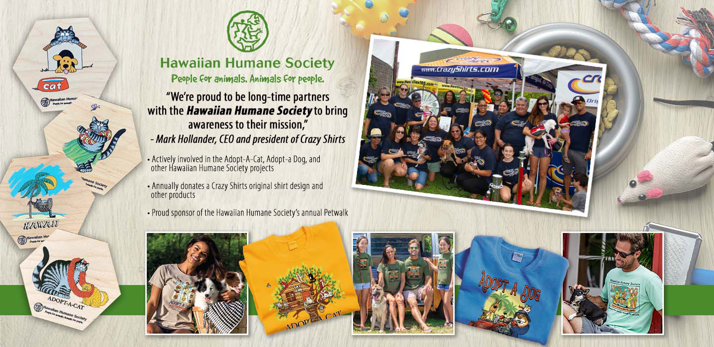 “We’re proud to be long-time partners with the Hawaiian Humane Society to bring awareness to their mission,”
- Mark Hollander, CEO and president of Crazy Shirts

• Actively involved in the Adopt-a-Cat, Adopt-a-Dog, and other Hawaiian Humane Society projects 
• Annually donates a Crazy Shirts original shirt design and other products
• Proud sponsor of the Hawaiian Humane Society’s annual Petwalk
