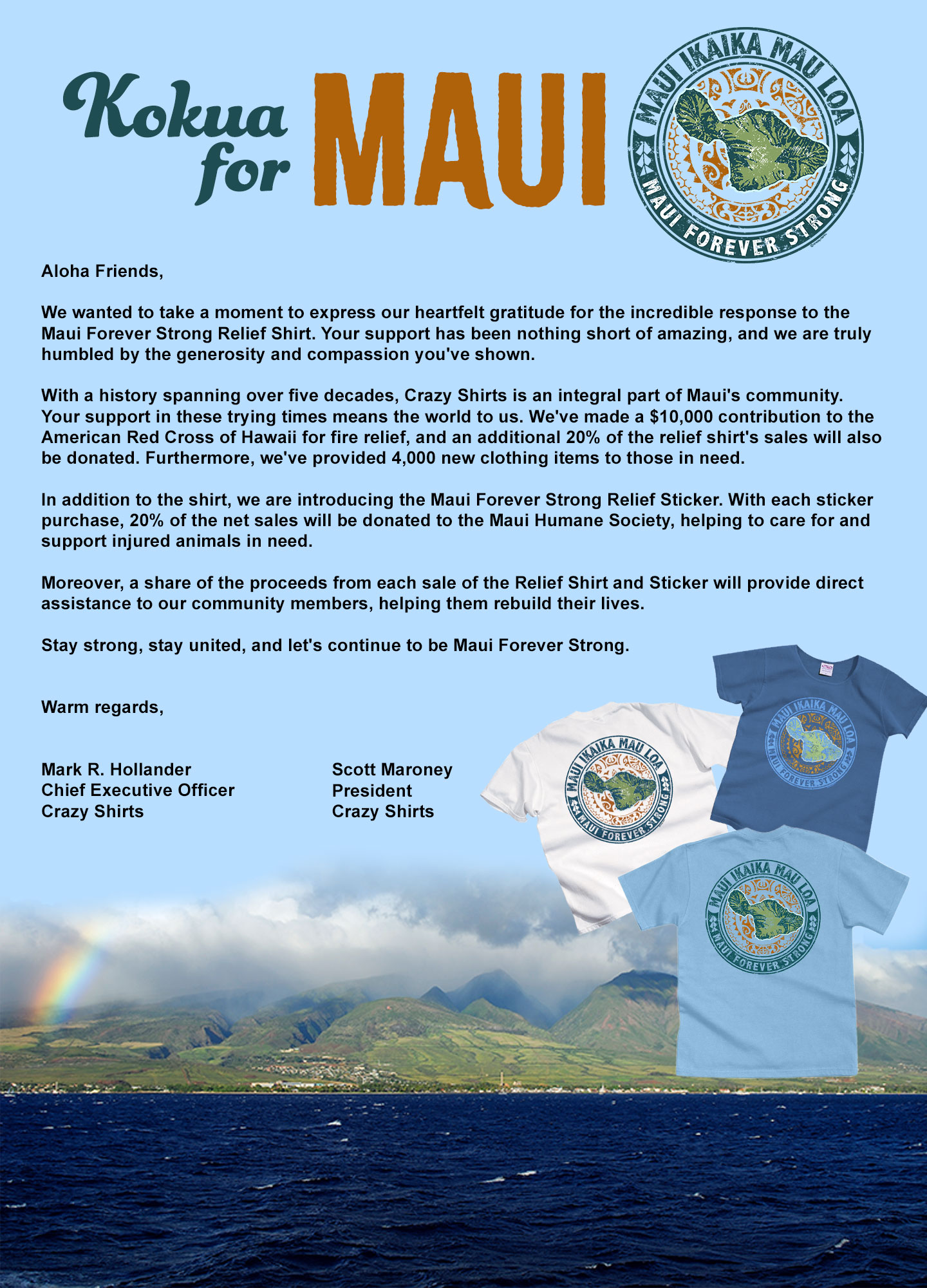 Kokua For Maui

Aloha Friends,

We wanted to take a moment to express our heartfelt gratitude for the incredible response to the Maui Forever Strong Relief Shirt. Your support has been nothing short of amazing, and we are truly humbled by the generosity and compassion you've shown.

With a history spanning over five decades, Crazy Shirts is an integral part of Maui's community. Your support in these trying times means the world to us. We've made a $10,000 contribution to the American Red Cross of Hawaii for fire relief, and an additional 20% of the relief shirt's sales will also be donated. Furthermore, we've provided 4,000 new clothing items to those in need.

In addition to the shirt, we are introducing the Maui Forever Strong Relief Sticker. With each sticker purchase, 20% of the net sales will be donated to the Maui Humane Society, helping to care for and support injured animals in need.

Moreover, a share of the proceeds from each sale of the Relief Shirt and Sticker will provide direct assistance to our community members, helping them rebuild their lives.

Stay strong, stay united, and let's continue to be Maui Forever Strong.

 
Warm regards,
 

Mark R. Hollander
Chief Executive Officer
Crazy Shirts

Scott Maroney
President
Crazy Shirts