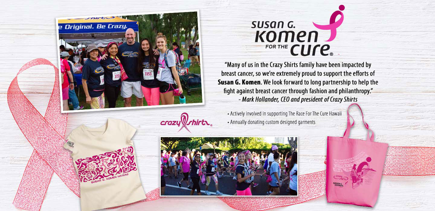 “Many of us in the Crazy Shirts family have been impacted by breast cancer, so we’re extremely proud to support the efforts of Susan G. Komen. We look forward to long partnership to help the fight against breast cancer through fashion and philanthropy.”
- Mark Hollander, CEO and president of Crazy Shirts

• Actively involved in supporting The Race For The Cure Hawaii
• Annually donating custom designed garments to support the cause
