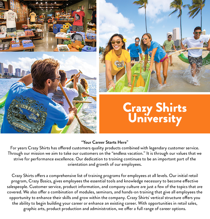 Crazy Shirts University; Your Career Starts Here; For years Crazy Shirts has offered customers quality products combined with legendary customer service. Through our mission we aim to take our customers on the endless vacation. It is through our values that we strive for performance excellence. Our dedication to training continues to be an important part of the orientation and growth of our employees. Crazy Shirts offers a comprehensive list of training programs for employees at all levels. Our initial retail program, Crazy Basics, gives employees the essential tools and knowledge necessary to become effective salespeople. Customer service, product information, and company culture are just a few of the topics that are covered. We also offer a combination of modules, seminars, and hands-on training that give all employees the opportunity to enhance their skills and grow within the company. Crazy Shirts' vertical structure offers you the ability to begin building your career or enhance an existing career. With opportunities in retail sales, graphic arts, product production and administration, we offer a full range of career options.